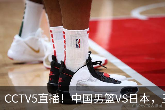 CCTV5直播！中国男篮VS日本，三将确定不打，胡明轩担大梁，郭士强下军令状